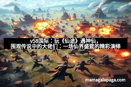 v58国际:玩《仙途》遇神仙,围观传说中的大佬们:一场仙界盛筵的精彩演绎